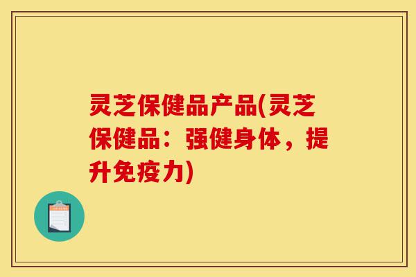 灵芝保健品产品(灵芝保健品：强健身体，提升免疫力)-第1张图片-灵芝之家