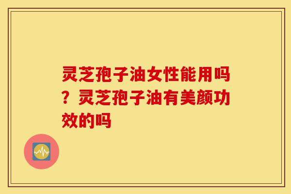 灵芝孢子油女性能用吗？灵芝孢子油有美颜功效的吗-第1张图片-灵芝之家