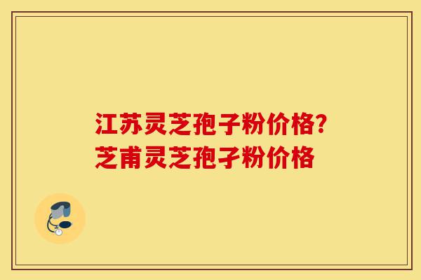 江苏灵芝孢子粉价格？芝甫灵芝孢孑粉价格-第1张图片-灵芝之家