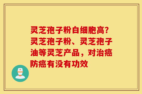 灵芝孢子粉白细胞高？灵芝孢子粉、灵芝孢子油等灵芝产品，对治癌防癌有没有功效-第1张图片-灵芝之家