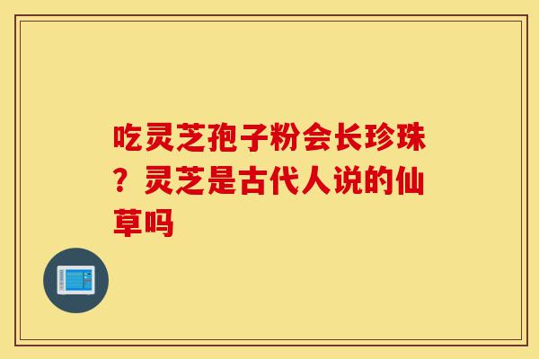 吃灵芝孢子粉会长珍珠?灵芝是古代人说的仙草吗-第1张图片-灵芝之家 吃灵芝孢子粉会长珍珠?灵芝是古代人说的仙草吗-第1张图片-灵芝之家