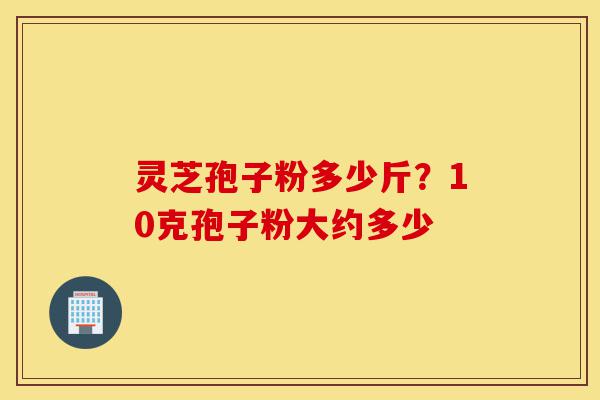 灵芝孢子粉多少斤?10克孢子粉大约多少-第1张图片-灵芝之家 灵芝孢子粉多少斤?10克孢子粉大约多少-第1张图片-灵芝之家