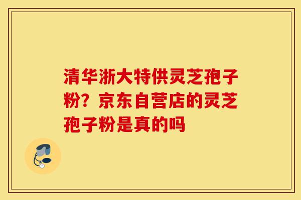 清华浙大特供灵芝孢子粉？京东自营店的灵芝孢子粉是真的吗-第1张图片-灵芝之家