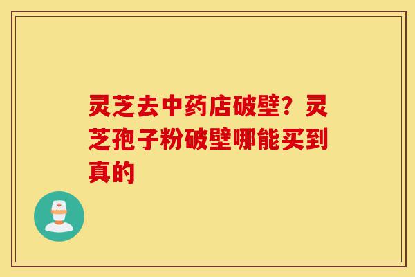 灵芝去中药店破壁?灵芝孢子粉破壁哪能买到真的-第1张图片-灵芝之家 灵芝去中药店破壁?灵芝孢子粉破壁哪能买到真的-第1张图片-灵芝之家