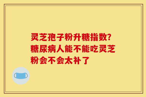 灵芝孢子粉升糖指数?糖尿病人能不能吃灵芝粉会不会太补了-第1张图片-灵芝之家 灵芝孢子粉升糖指数?糖尿病人能不能吃灵芝粉会不会太补了-第1张图片-灵芝之家