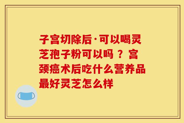 子宫切除后·可以喝灵芝孢子粉可以吗 ?宫颈癌术后吃什么营养品最好灵芝怎么样-第1张图片-灵芝之家 子宫切除后·可以喝灵芝孢子粉可以吗 ?宫颈癌术后吃什么营养品最好灵芝怎么样-第1张图片-灵芝之家