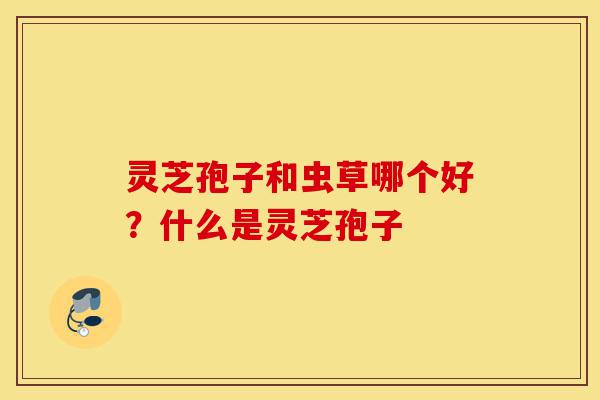 灵芝孢子和虫草哪个好？什么是灵芝孢子-第1张图片-灵芝之家