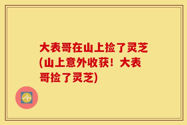 大表哥在山上捡了灵芝(山上意外收获!大表哥捡了灵芝)-第1张图片-灵芝之家 大表哥在山上捡了灵芝(山上意外收获!大表哥捡了灵芝)-第1张图片-灵芝之家