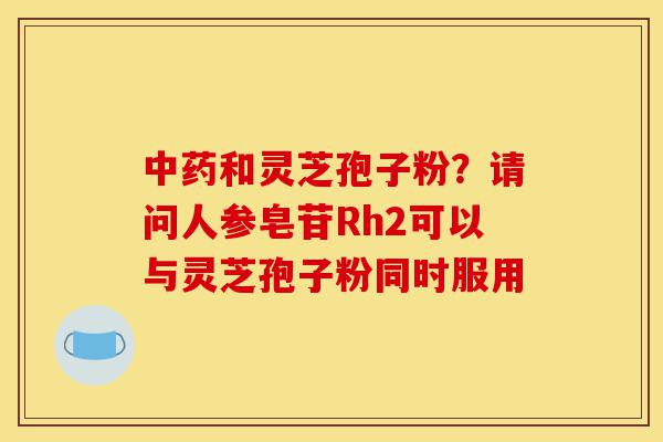 中药和灵芝孢子粉？请问人参皂苷Rh2可以与灵芝孢子粉同时服用-第1张图片-灵芝之家
