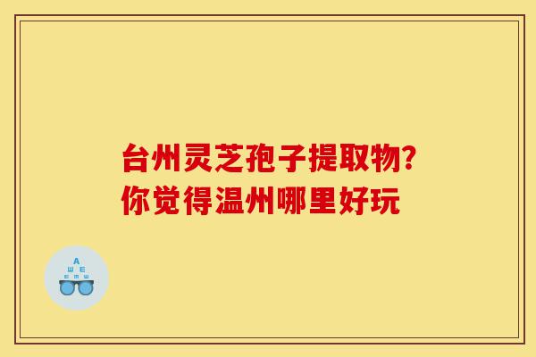 台州灵芝孢子提取物?你觉得温州哪里好玩-第1张图片-灵芝之家 台州灵芝孢子提取物?你觉得温州哪里好玩-第1张图片-灵芝之家