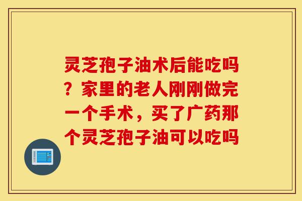 灵芝孢子油术后能吃吗?家里的老人刚刚做完一个手术,买了广药那个灵芝孢子油可以吃吗-第1张图片-灵芝之家 灵芝孢子油术后能吃吗?家里的老人刚刚做完一个手术,买了广药那个灵芝孢子油可以吃吗-第1张图片-灵芝之家