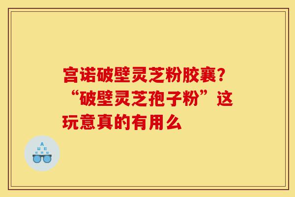 宫诺破壁灵芝粉胶襄?“破壁灵芝孢子粉”这玩意真的有用么-第1张图片-灵芝之家 宫诺破壁灵芝粉胶襄?“破壁灵芝孢子粉”这玩意真的有用么-第1张图片-灵芝之家