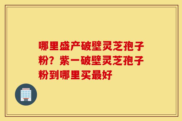 哪里盛产破壁灵芝孢子粉?紫一破壁灵芝孢子粉到哪里买最好-第1张图片-灵芝之家 哪里盛产破壁灵芝孢子粉?紫一破壁灵芝孢子粉到哪里买最好-第1张图片-灵芝之家