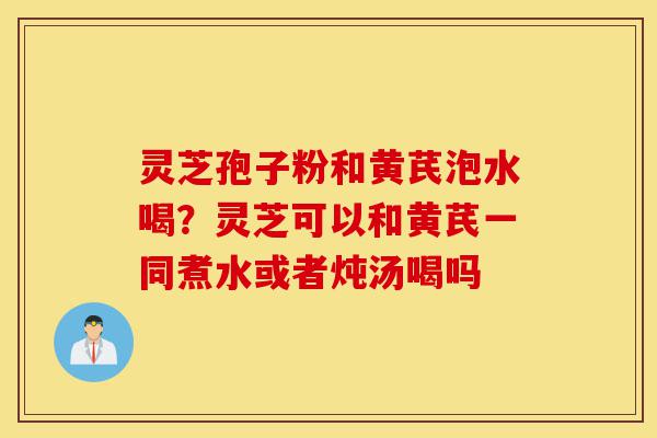 灵芝孢子粉和黄芪泡水喝？灵芝可以和黄芪一同煮水或者炖汤喝吗-第1张图片-灵芝之家