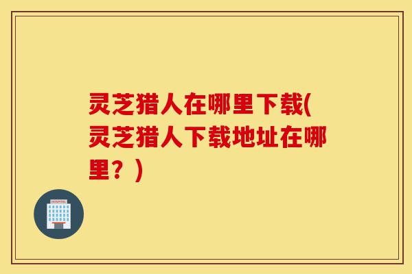 灵芝猎人在哪里下载(灵芝猎人下载地址在哪里?)-第1张图片-灵芝之家 灵芝猎人在哪里下载(灵芝猎人下载地址在哪里?)-第1张图片-灵芝之家