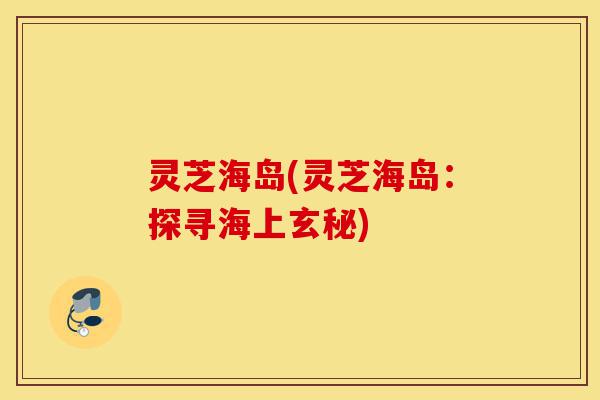 灵芝海岛(灵芝海岛:探寻海上玄秘)-第1张图片-灵芝之家 灵芝海岛(灵芝海岛:探寻海上玄秘)-第1张图片-灵芝之家
