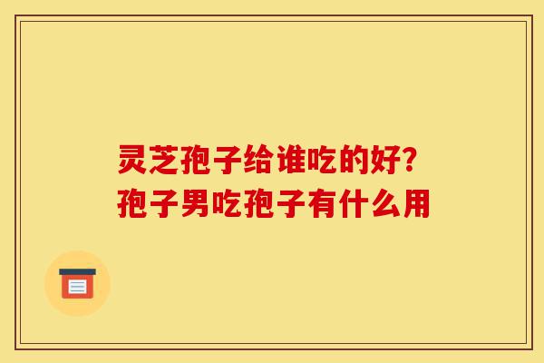 灵芝孢子给谁吃的好？孢子男吃孢子有什么用-第1张图片-灵芝之家