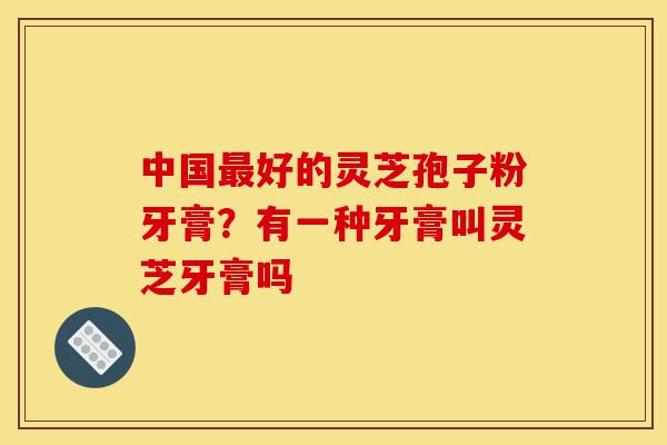 中国最好的灵芝孢子粉牙膏?有一种牙膏叫灵芝牙膏吗-第1张图片-灵芝之家 中国最好的灵芝孢子粉牙膏?有一种牙膏叫灵芝牙膏吗-第1张图片-灵芝之家