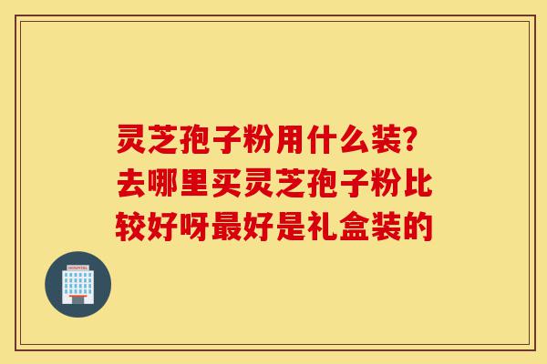 灵芝孢子粉用什么装?去哪里买灵芝孢子粉比较好呀最好是礼盒装的-第1张图片-灵芝之家 灵芝孢子粉用什么装?去哪里买灵芝孢子粉比较好呀最好是礼盒装的-第1张图片-灵芝之家