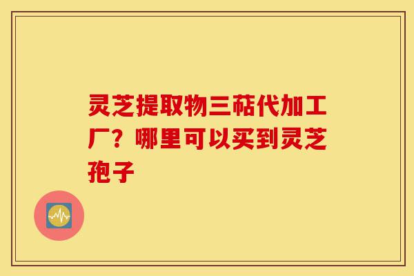 灵芝提取物三萜代加工厂?哪里可以买到灵芝孢子-第1张图片-灵芝之家 灵芝提取物三萜代加工厂?哪里可以买到灵芝孢子-第1张图片-灵芝之家