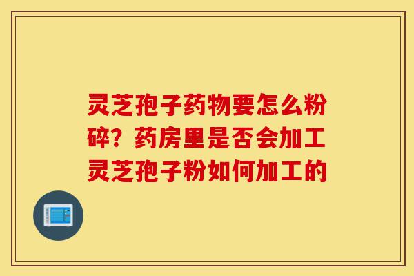 灵芝孢子药物要怎么粉碎？药房里是否会加工灵芝孢子粉如何加工的-第1张图片-灵芝之家