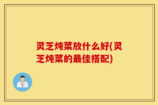 灵芝炖菜放什么好(灵芝炖菜的最佳搭配)-第1张图片-灵芝之家