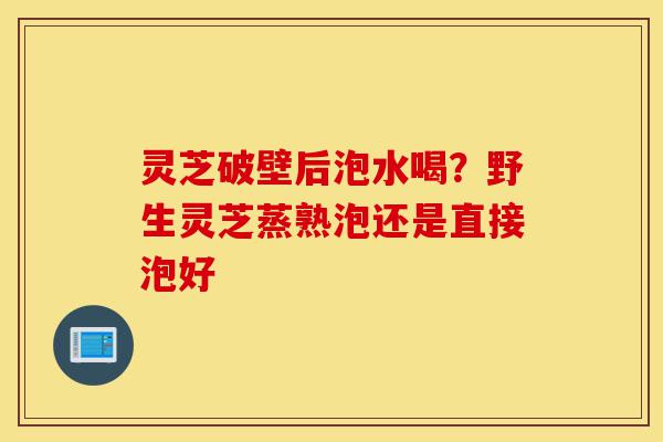 灵芝破壁后泡水喝?野生灵芝蒸熟泡还是直接泡好-第1张图片-灵芝之家 灵芝破壁后泡水喝?野生灵芝蒸熟泡还是直接泡好-第1张图片-灵芝之家