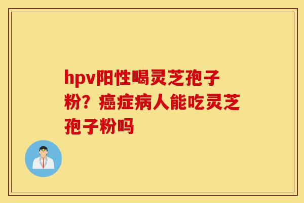 hpv阳性喝灵芝孢子粉？癌症病人能吃灵芝孢子粉吗-第1张图片-灵芝之家