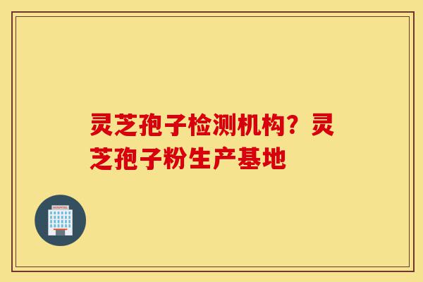 灵芝孢子检测机构？灵芝孢子粉生产基地-第1张图片-灵芝之家