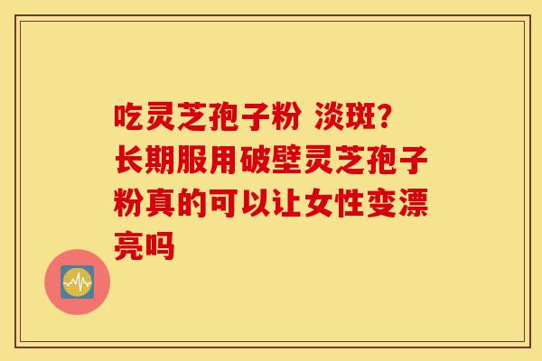 吃灵芝孢子粉 淡斑？长期服用破壁灵芝孢子粉真的可以让女性变漂亮吗-第1张图片-灵芝之家