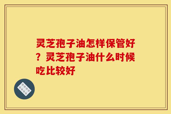 灵芝孢子油怎样保管好？灵芝孢子油什么时候吃比较好-第1张图片-灵芝之家