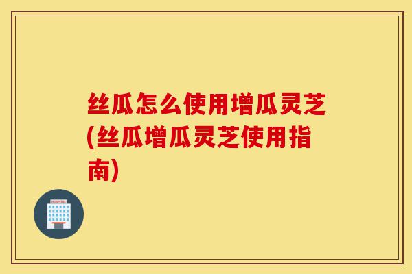 丝瓜怎么使用增瓜灵芝(丝瓜增瓜灵芝使用指南)-第1张图片-灵芝之家