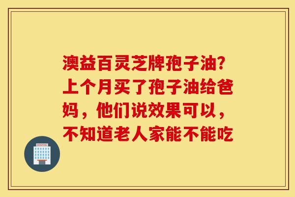 澳益百灵芝牌孢子油?上个月买了孢子油给爸妈,他们说效果可以,不知道老人家能不能吃-第1张图片-灵芝之家 澳益百灵芝牌孢子油?上个月买了孢子油给爸妈,他们说效果可以,不知道老人家能不能吃-第1张图片-灵芝之家