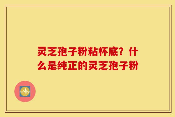 灵芝孢子粉粘杯底?什么是纯正的灵芝孢子粉-第1张图片-灵芝之家 灵芝孢子粉粘杯底?什么是纯正的灵芝孢子粉-第1张图片-灵芝之家