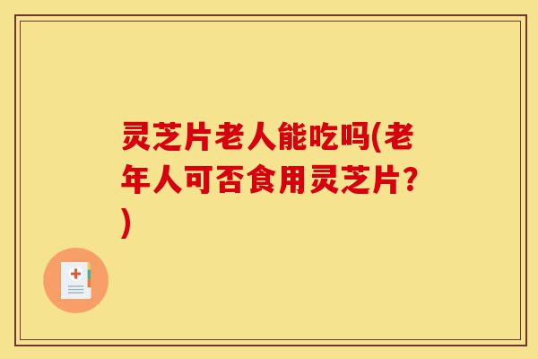 灵芝片老人能吃吗(老年人可否食用灵芝片?)-第1张图片-灵芝之家 灵芝片老人能吃吗(老年人可否食用灵芝片?)-第1张图片-灵芝之家