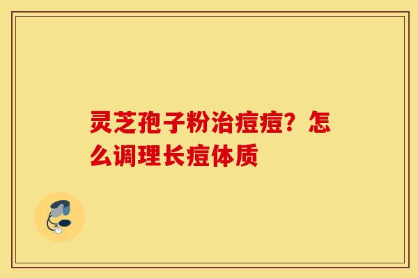 灵芝孢子粉治痘痘?怎么调理长痘体质-第1张图片-灵芝之家 灵芝孢子粉治痘痘?怎么调理长痘体质-第1张图片-灵芝之家