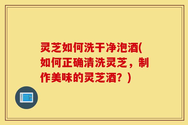 灵芝如何洗干净泡酒(如何正确清洗灵芝,制作美味的灵芝酒?)-第1张图片-灵芝之家 灵芝如何洗干净泡酒(如何正确清洗灵芝,制作美味的灵芝酒?)-第1张图片-灵芝之家