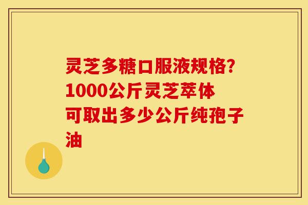 灵芝多糖口服液规格？1000公斤灵芝萃体可取出多少公斤纯孢子油-第1张图片-灵芝之家