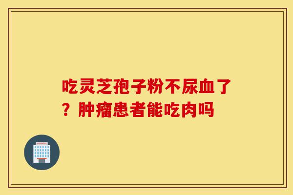 吃灵芝孢子粉不尿血了?肿瘤患者能吃肉吗-第1张图片-灵芝之家 吃灵芝孢子粉不尿血了?肿瘤患者能吃肉吗-第1张图片-灵芝之家