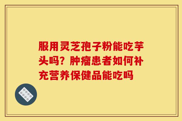 服用灵芝孢子粉能吃芋头吗？肿瘤患者如何补充营养保健品能吃吗-第1张图片-灵芝之家