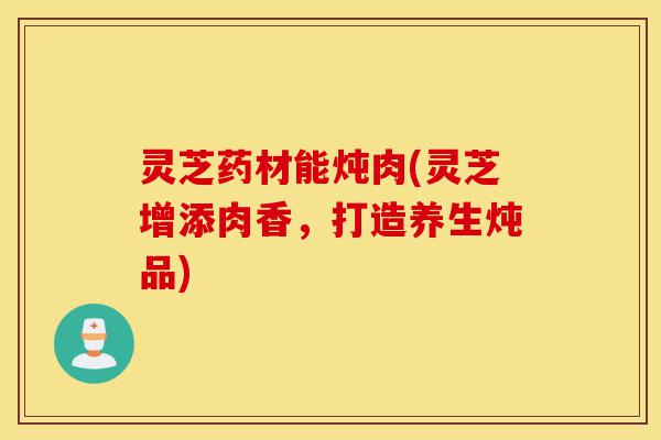 灵芝药材能炖肉(灵芝增添肉香，打造养生炖品)-第1张图片-灵芝之家