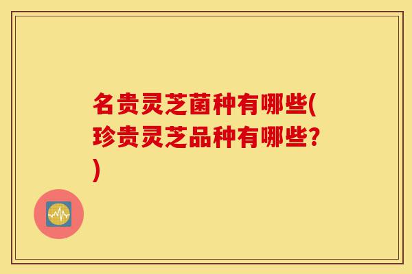 名贵灵芝菌种有哪些(珍贵灵芝品种有哪些？)-第1张图片-灵芝之家