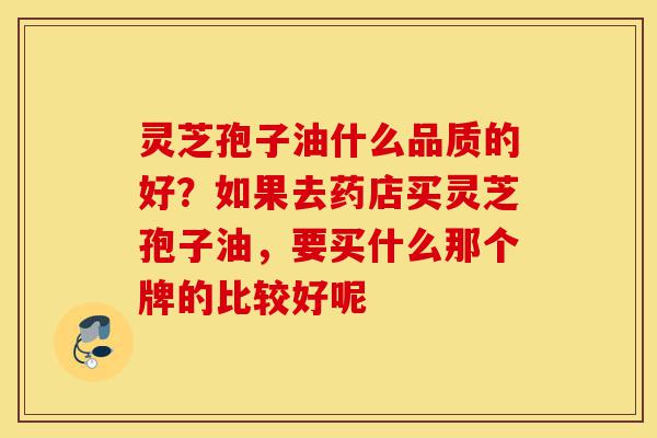 灵芝孢子油什么品质的好？如果去药店买灵芝孢子油，要买什么那个牌的比较好呢-第1张图片-灵芝之家