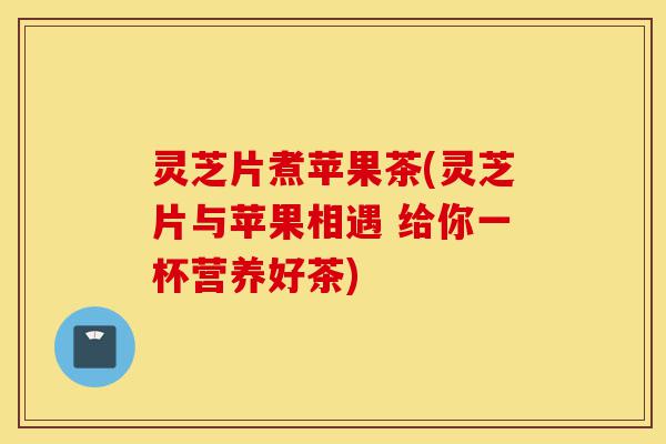 灵芝片煮苹果茶(灵芝片与苹果相遇 给你一杯营养好茶)-第1张图片-灵芝之家 灵芝片煮苹果茶(灵芝片与苹果相遇 给你一杯营养好茶)-第1张图片-灵芝之家