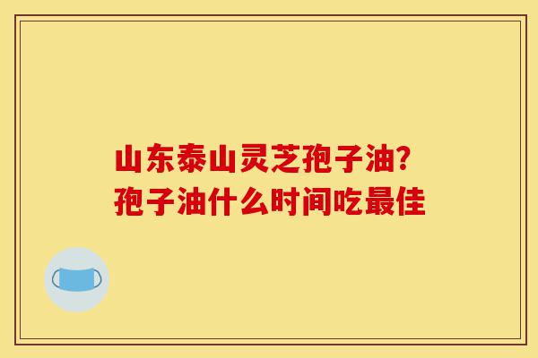 山东泰山灵芝孢子油？孢子油什么时间吃最佳-第1张图片-灵芝之家