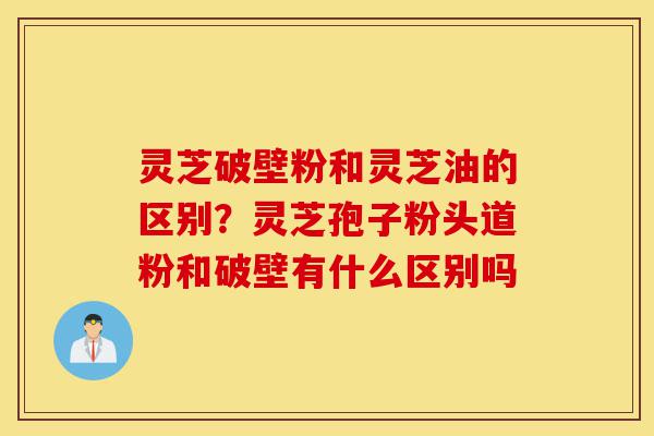 灵芝破壁粉和灵芝油的区别?灵芝孢子粉头道粉和破壁有什么区别吗-第1张图片-灵芝之家 灵芝破壁粉和灵芝油的区别?灵芝孢子粉头道粉和破壁有什么区别吗-第1张图片-灵芝之家