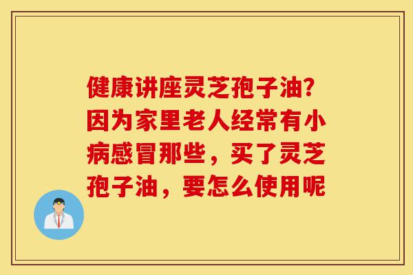 健康讲座灵芝孢子油?因为家里老人经常有小病感冒那些,买了灵芝孢子油,要怎么使用呢-第1张图片-灵芝之家 健康讲座灵芝孢子油?因为家里老人经常有小病感冒那些,买了灵芝孢子油,要怎么使用呢-第1张图片-灵芝之家