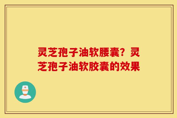 灵芝孢子油软腰囊？灵芝孢子油软胶囊的效果-第1张图片-灵芝之家