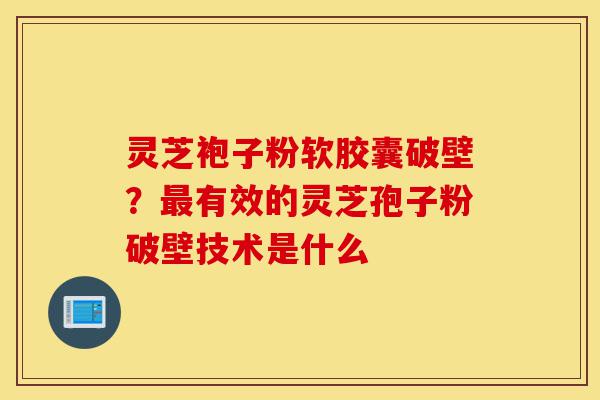 灵芝袍子粉软胶囊破壁？最有效的灵芝孢子粉破壁技术是什么-第1张图片-灵芝之家