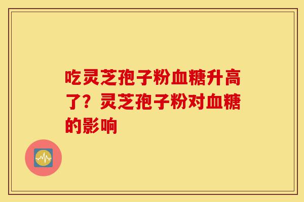 吃灵芝孢子粉血糖升高了？灵芝孢子粉对血糖的影响-第1张图片-灵芝之家